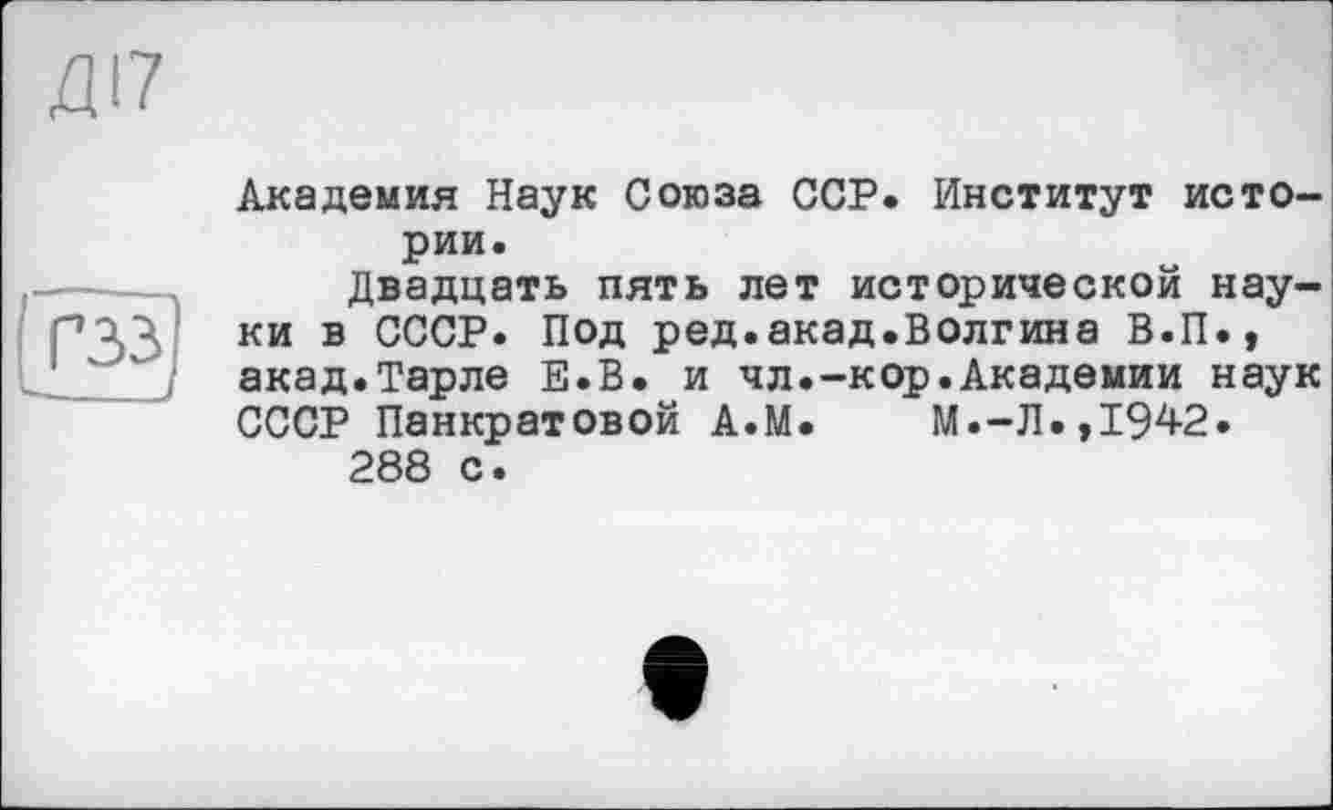 ﻿ДІ7
гзз]
Академия Наук Союза ССР. Институт истории.
Двадцать пять лет исторической науки в СССР. Под ред.акад.Волгина В.П., акад.Тарле Е.В. и чл.-кор.Академии наук СССР Панкратовой А.М. М.-Л.,1942.
288 с.